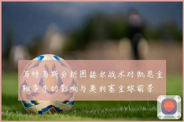 马特乌斯分析图赫尔战术对凯恩金靴争夺的影响与奥利塞金球前景