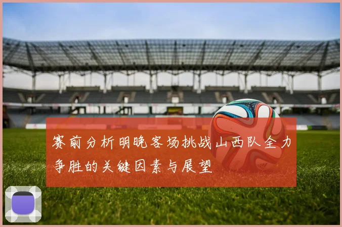 赛前分析明晚客场挑战山西队全力争胜的关键因素与展望