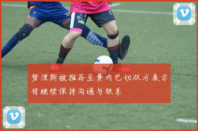努涅斯被推荐至费内巴切双方表示将继续保持沟通与联系