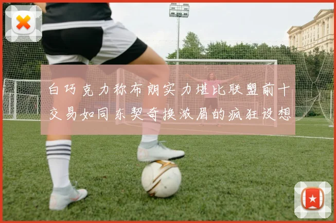 白巧克力称布朗实力堪比联盟前十交易如同东契奇换浓眉的疯狂设想