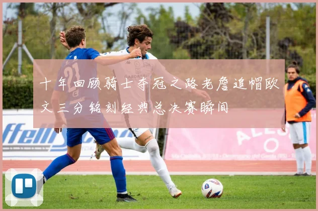 十年回顾骑士夺冠之路老詹追帽欧文三分铭刻经典总决赛瞬间