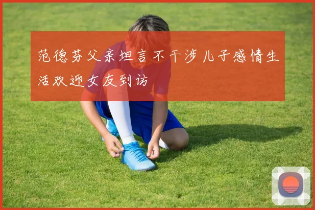 范德芬父亲坦言不干涉儿子感情生活欢迎女友到访