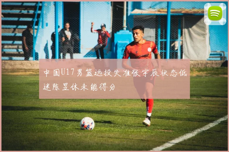 中国U17男篮远投失准张宇辰状态低迷陈昱休未能得分