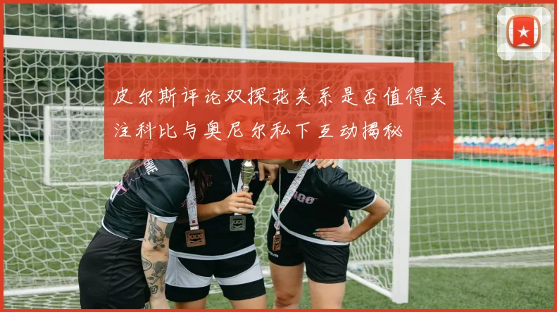 皮尔斯评论双探花关系是否值得关注科比与奥尼尔私下互动揭秘