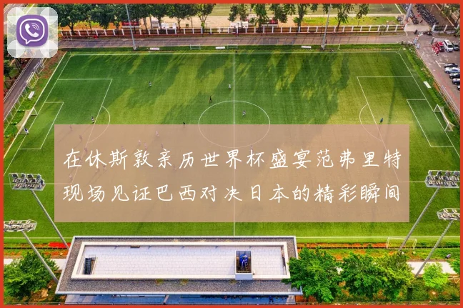 在休斯敦亲历世界杯盛宴范弗里特现场见证巴西对决日本的精彩瞬间