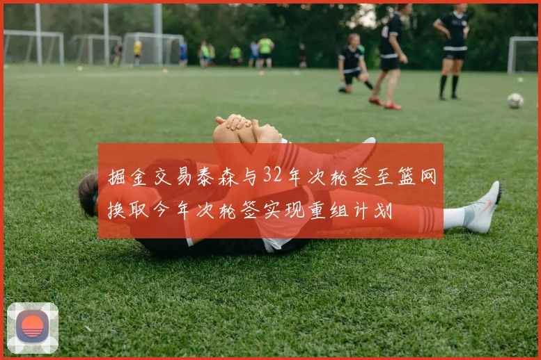 掘金交易泰森与32年次轮签至篮网换取今年次轮签实现重组计划