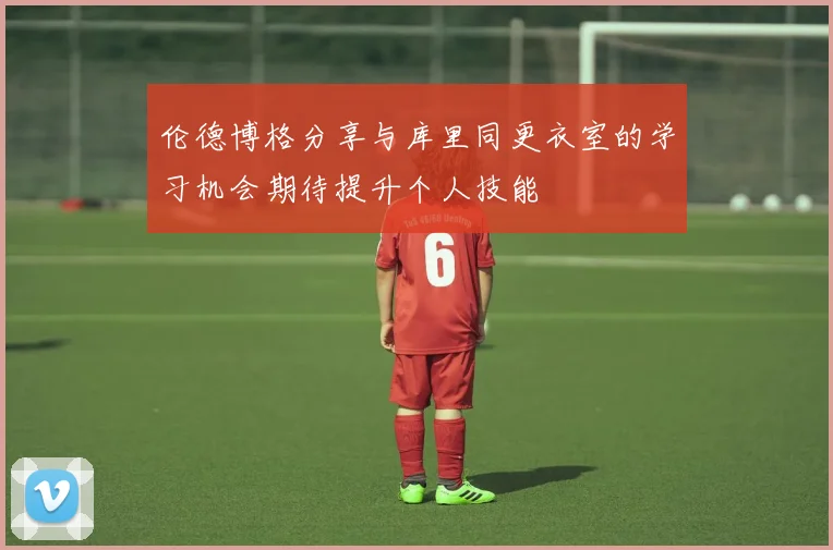 伦德博格分享与库里同更衣室的学习机会期待提升个人技能
