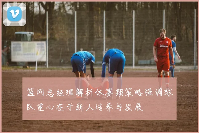 篮网总经理解析休赛期策略强调球队重心在于新人培养与发展