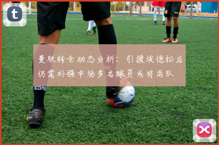 曼联转会动态分析：引援埃德松后仍需补强中场多名球员或将离队