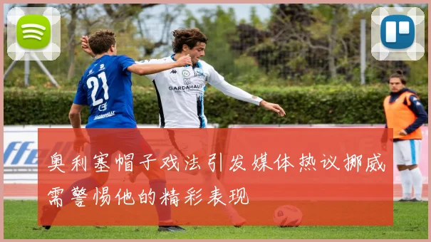 奥利塞帽子戏法引发媒体热议挪威需警惕他的精彩表现