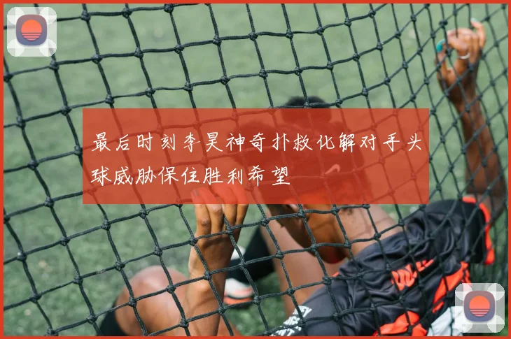 最后时刻李昊神奇扑救化解对手头球威胁保住胜利希望