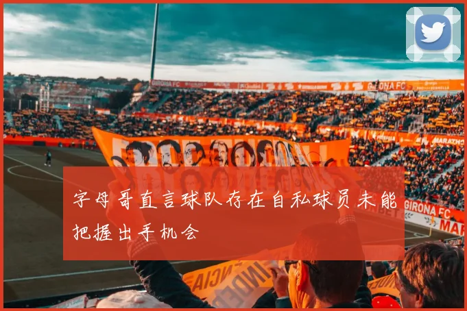 字母哥直言球队存在自私球员未能把握出手机会