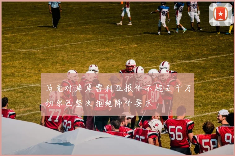 马竞对库库雷利亚报价不超五千万切尔西坚决拒绝降价要求